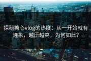 探秘糖心vlog的热度：从一开始就有迹象，越压越高，为何如此？