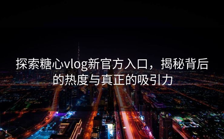 探索糖心vlog新官方入口，揭秘背后的热度与真正的吸引力