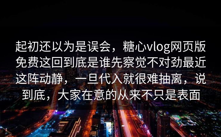 起初还以为是误会，糖心vlog网页版免费这回到底是谁先察觉不对劲最近这阵动静，一旦代入就很难抽离，说到底，大家在意的从来不只是表面