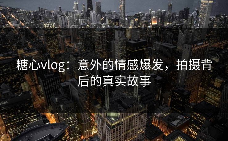 糖心vlog：意外的情感爆发，拍摄背后的真实故事