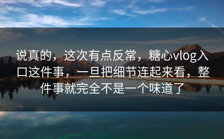 说真的，这次有点反常，糖心vlog入口这件事，一旦把细节连起来看，整件事就完全不是一个味道了