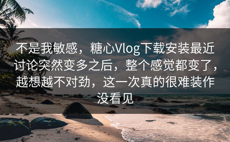 不是我敏感，糖心Vlog下载安装最近讨论突然变多之后，整个感觉都变了，越想越不对劲，这一次真的很难装作没看见