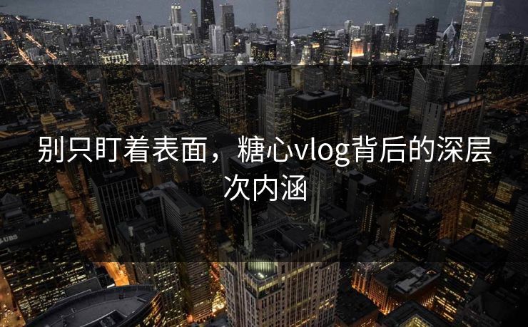 别只盯着表面，糖心vlog背后的深层次内涵