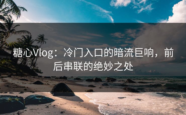 糖心Vlog：冷门入口的暗流巨响，前后串联的绝妙之处