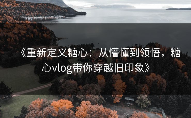 《重新定义糖心：从懵懂到领悟，糖心vlog带你穿越旧印象》