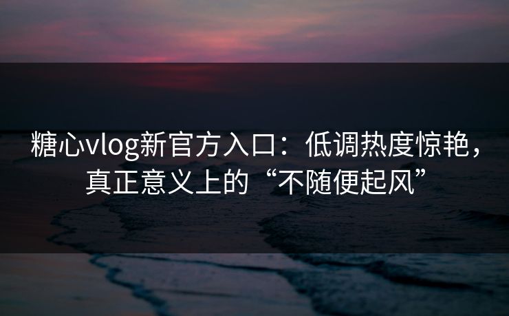 糖心vlog新官方入口：低调热度惊艳，真正意义上的“不随便起风”