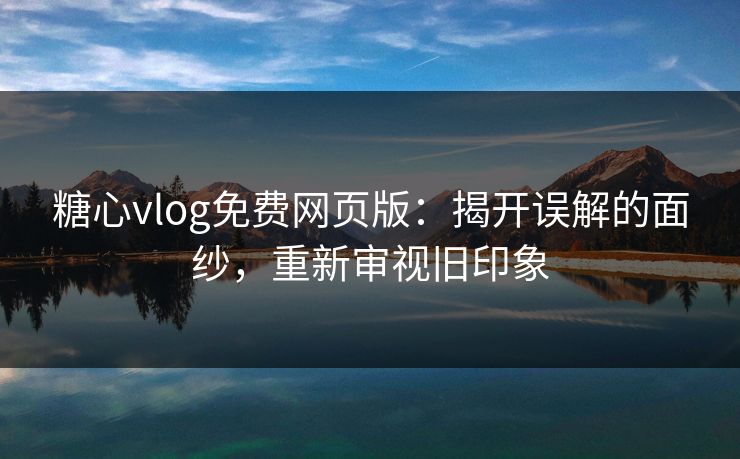糖心vlog免费网页版：揭开误解的面纱，重新审视旧印象