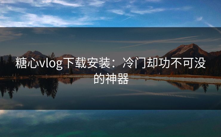 糖心vlog下载安装：冷门却功不可没的神器