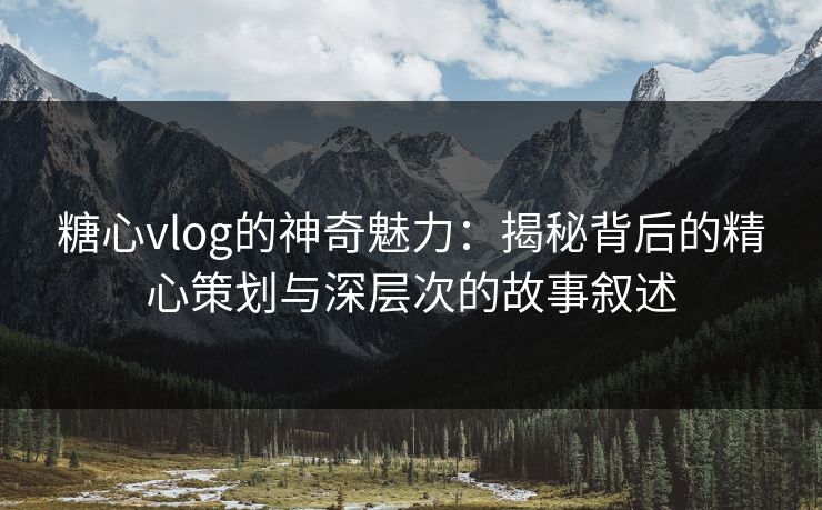糖心vlog的神奇魅力：揭秘背后的精心策划与深层次的故事叙述
