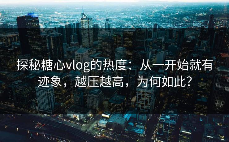 探秘糖心vlog的热度：从一开始就有迹象，越压越高，为何如此？