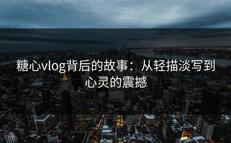 糖心vlog背后的故事：从轻描淡写到心灵的震撼