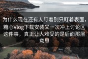 为什么现在还有人盯着别只盯着表面，糖心Vlog下载安装又一次冲上讨论区这件事，真正让人难受的是后面那层意思