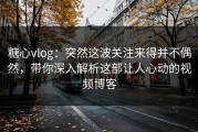 糖心vlog：突然这波关注来得并不偶然，带你深入解析这部让人心动的视频博客