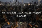 别只盯着表面，深入挖掘糖心vlog的真实魅力
