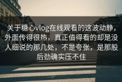 关于糖心vlog在线观看的这波动静，外面传得很热，真正值得看的却是没人细说的那几处，不是夸张，是那股后劲确实压不住