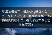 别再被带偏了，糖心vlog新官方入口又一次冲上讨论区，看到后面那一下，情绪真的绷不住，看到最后才发现前面全想岔了