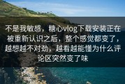 不是我敏感，糖心vlog下载安装正在被重新认识之后，整个感觉都变了，越想越不对劲，越看越能懂为什么评论区突然变了味