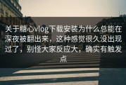 关于糖心vlog下载安装为什么总能在深夜被翻出来，这种感觉很久没出现过了，别怪大家反应大，确实有触发点