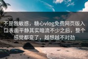 不是我敏感，糖心vlog免费网页版入口表面平静其实暗流不少之后，整个感觉都变了，越想越不对劲