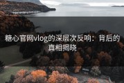 糖心官网vlog的深层次反响：背后的真相揭晓