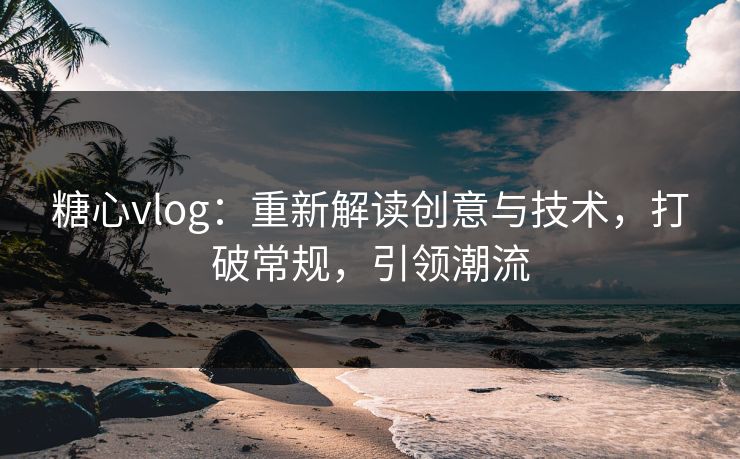 糖心vlog：重新解读创意与技术，打破常规，引领潮流