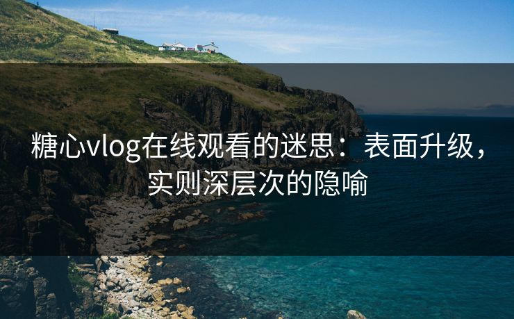 糖心vlog在线观看的迷思：表面升级，实则深层次的隐喻