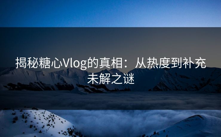 揭秘糖心Vlog的真相：从热度到补充未解之谜