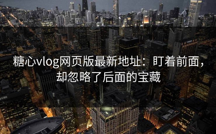糖心vlog网页版最新地址：盯着前面，却忽略了后面的宝藏