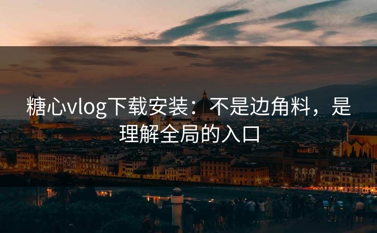 糖心vlog下载安装：不是边角料，是理解全局的入口