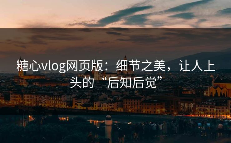 糖心vlog网页版：细节之美，让人上头的“后知后觉”