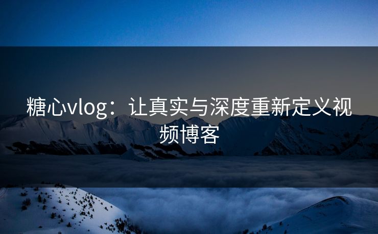 糖心vlog：让真实与深度重新定义视频博客