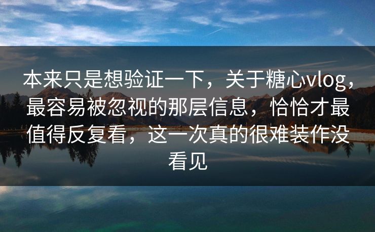 本来只是想验证一下，关于糖心vlog，最容易被忽视的那层信息，恰恰才最值得反复看，这一次真的很难装作没看见