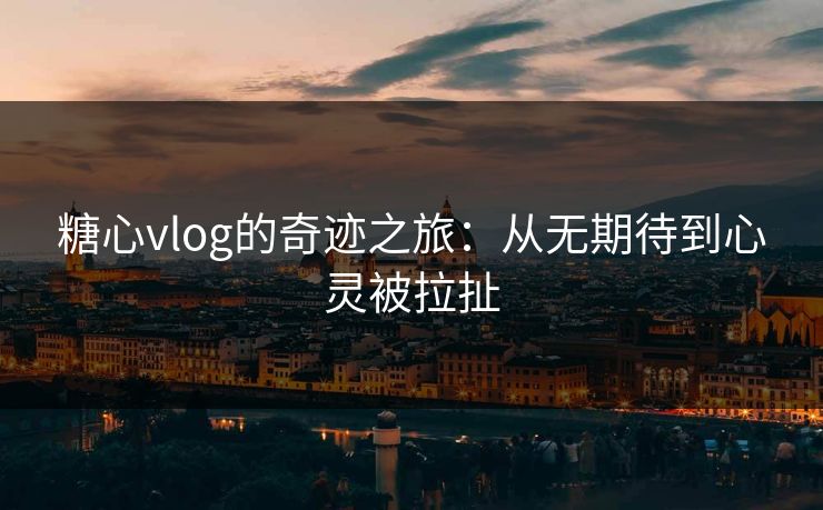 糖心vlog的奇迹之旅：从无期待到心灵被拉扯