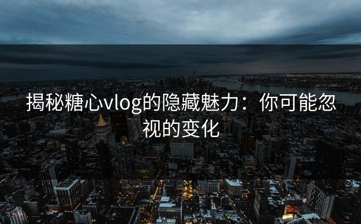 揭秘糖心vlog的隐藏魅力：你可能忽视的变化