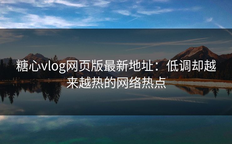 糖心vlog网页版最新地址：低调却越来越热的网络热点