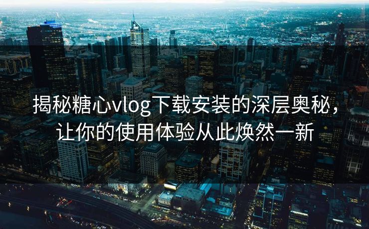 揭秘糖心vlog下载安装的深层奥秘，让你的使用体验从此焕然一新
