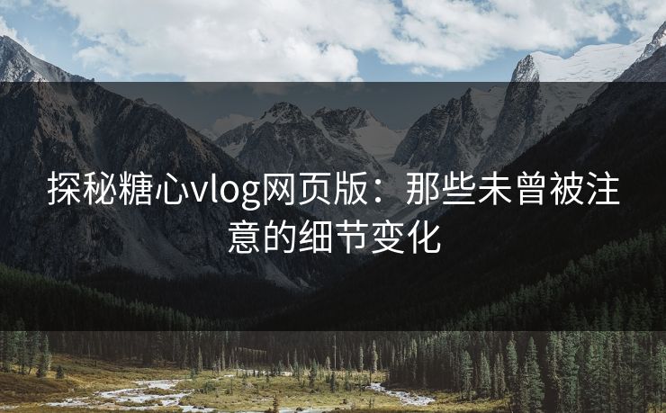 探秘糖心vlog网页版：那些未曾被注意的细节变化