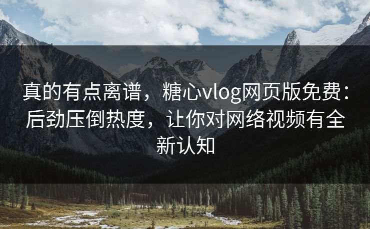 真的有点离谱，糖心vlog网页版免费：后劲压倒热度，让你对网络视频有全新认知