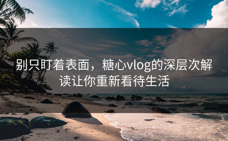 别只盯着表面，糖心vlog的深层次解读让你重新看待生活