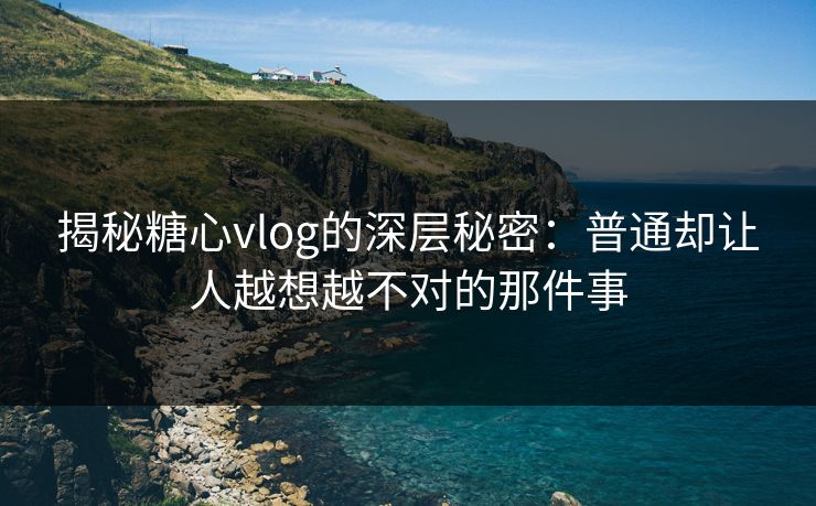 揭秘糖心vlog的深层秘密：普通却让人越想越不对的那件事
