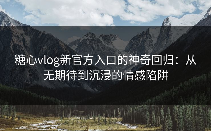 糖心vlog新官方入口的神奇回归：从无期待到沉浸的情感陷阱