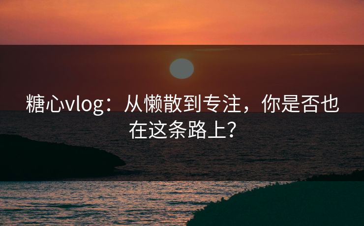 糖心vlog：从懒散到专注，你是否也在这条路上？