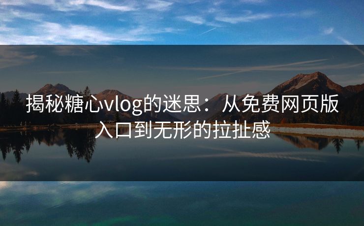 揭秘糖心vlog的迷思：从免费网页版入口到无形的拉扯感