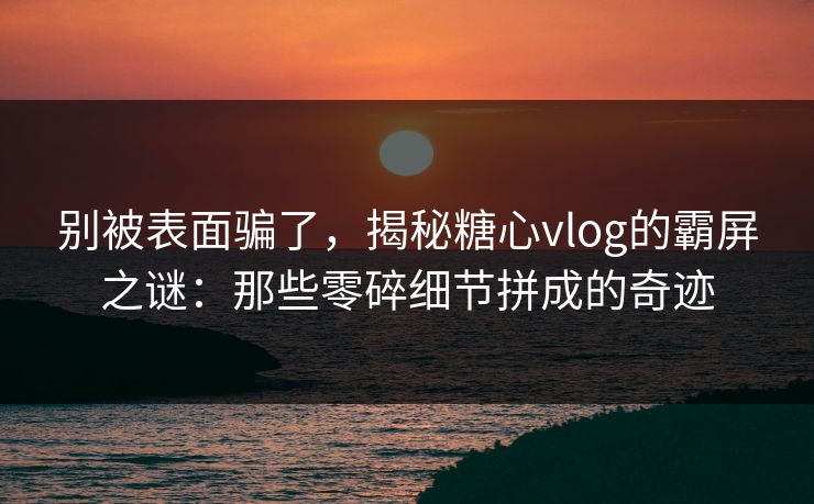 别被表面骗了，揭秘糖心vlog的霸屏之谜：那些零碎细节拼成的奇迹