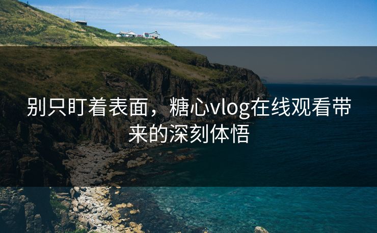 别只盯着表面,糖心vlog在线观看带来的深刻体悟 别只盯着表面,糖心vlog在线观看带来的深刻体悟