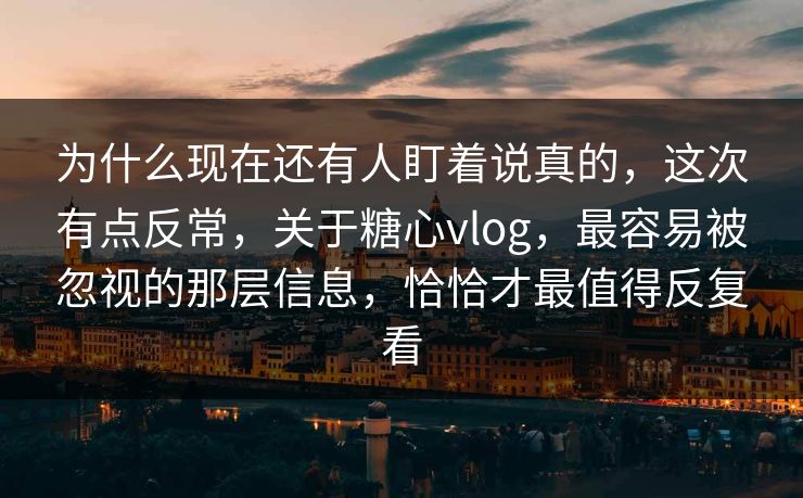为什么现在还有人盯着说真的，这次有点反常，关于糖心vlog，最容易被忽视的那层信息，恰恰才最值得反复看
