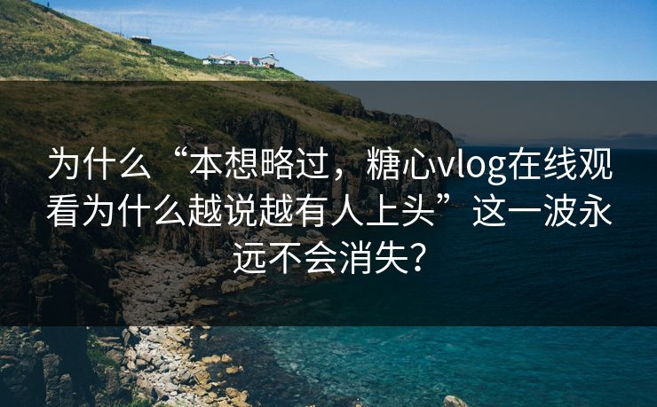 为什么“本想略过,糖心vlog在线观看为什么越说越有人上头”这一波永远不会消失? 为什么“本想略过,糖心vlog在线观看为什么越说越有人上头”这一波永远不会消失?