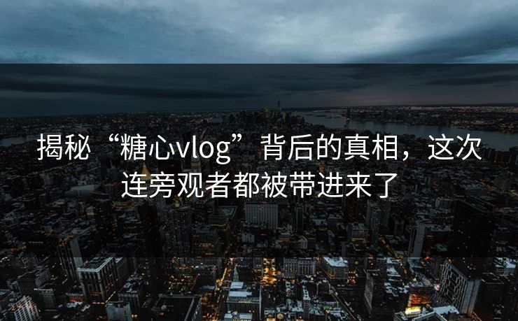 揭秘“糖心vlog”背后的真相,这次连旁观者都被带进来了 揭秘“糖心vlog”背后的真相,这次连旁观者都被带进来了
