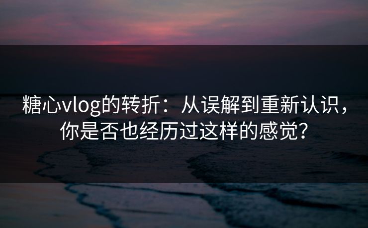 糖心vlog的转折：从误解到重新认识，你是否也经历过这样的感觉？