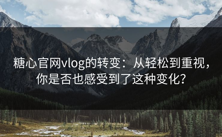 糖心官网vlog的转变：从轻松到重视，你是否也感受到了这种变化？